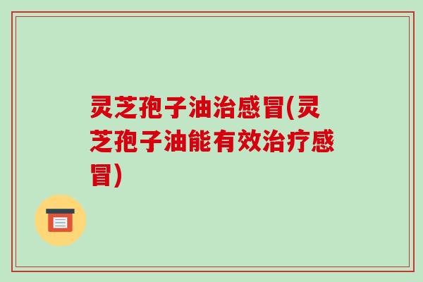 灵芝孢子油治感冒(灵芝孢子油能有效治疗感冒)