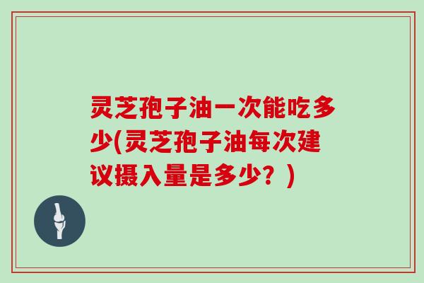 灵芝孢子油一次能吃多少(灵芝孢子油每次建议摄入量是多少?)