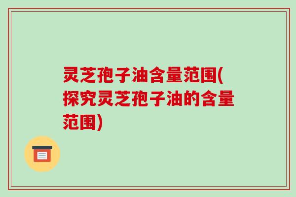 灵芝孢子油含量范围(探究灵芝孢子油的含量范围)