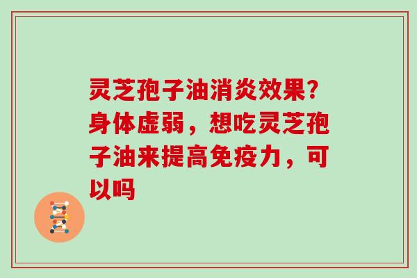 灵芝孢子油消炎效果?身体虚弱,想吃灵芝孢子油来提高免疫力,可以吗