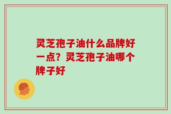 灵芝孢子油什么品牌好一点?灵芝孢子油哪个牌子好