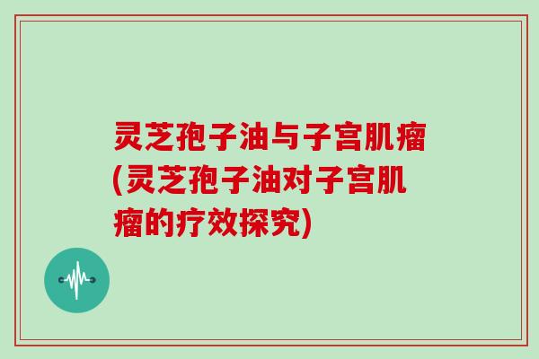 灵芝孢子油与子宫肌瘤(灵芝孢子油对子宫肌瘤的疗效探究)