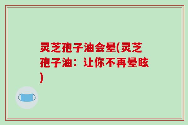 灵芝孢子油会晕(灵芝孢子油:让你不再晕眩)