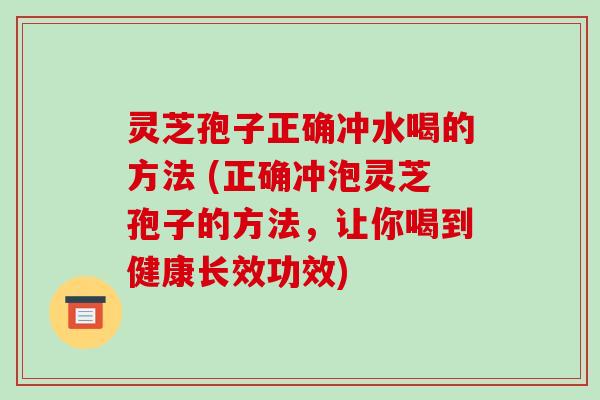 灵芝孢子正确冲水喝的方法 (正确冲泡灵芝孢子的方法，让你喝到健康长效功效)
