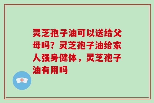 灵芝孢子油可以送给父母吗?灵芝孢子油给家人强身健体,灵芝孢子油有用吗