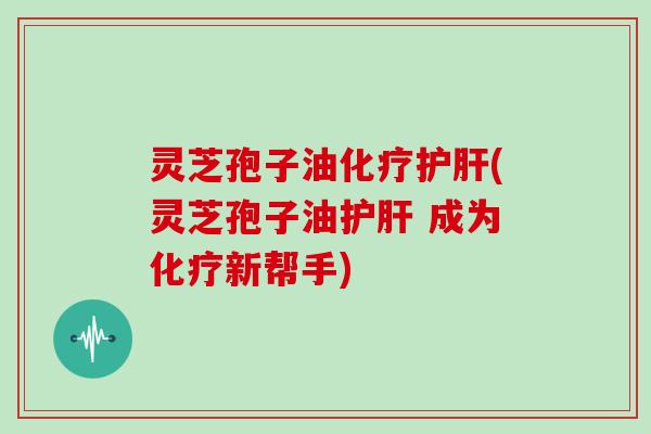 灵芝孢子油化疗护肝(灵芝孢子油护肝 成为化疗新帮手)
