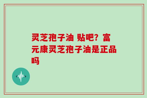 灵芝孢子油 贴吧?富元康灵芝孢子油是正品吗