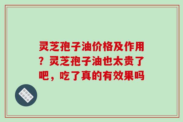 灵芝孢子油价格及作用?灵芝孢子油也太贵了吧,吃了真的有效果吗