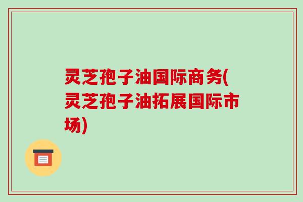 灵芝孢子油国际商务(灵芝孢子油拓展国际市场)