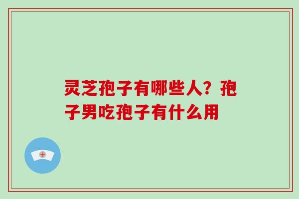 灵芝孢子有哪些人?孢子男吃孢子有什么用