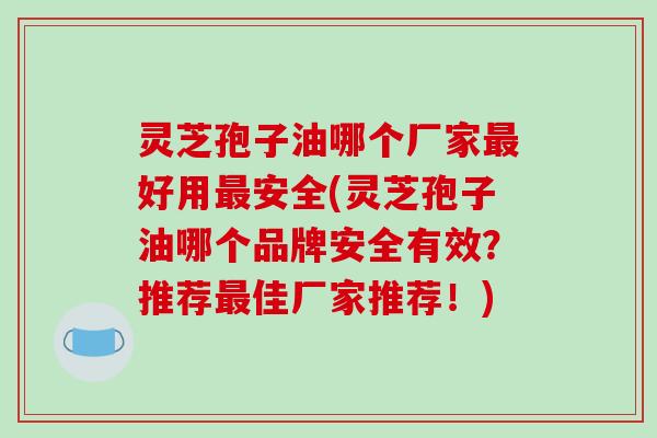 灵芝孢子油哪个厂家最好用最安全(灵芝孢子油哪个品牌安全有效？推荐最佳厂家推荐！)