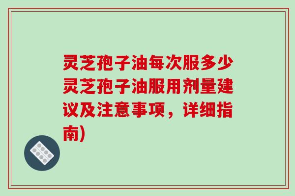 灵芝孢子油每次服多少灵芝孢子油服用剂量建议及注意事项，详细指南)
