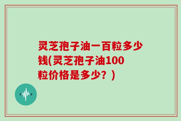 灵芝孢子油一百粒多少钱(灵芝孢子油100粒价格是多少?)