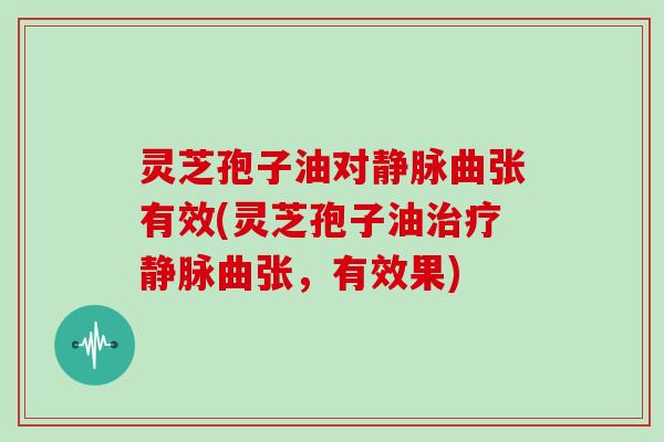 灵芝孢子油对静脉曲张有效(灵芝孢子油治疗静脉曲张,有效果)
