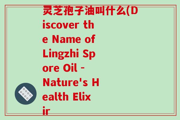 灵芝孢子油叫什么(Discover the Name of Lingzhi Spore Oil - Nature's Health Elixir