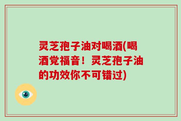 灵芝孢子油对喝酒(喝酒党福音！灵芝孢子油的功效你不可错过)