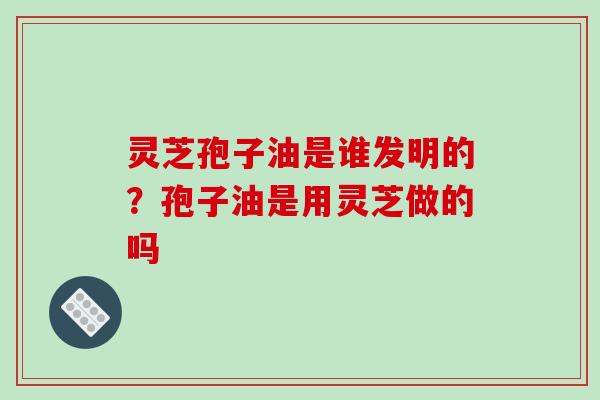 灵芝孢子油是谁发明的?孢子油是用灵芝做的吗