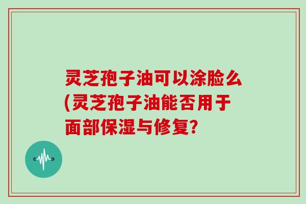 灵芝孢子油可以涂脸么(灵芝孢子油能否用于面部保湿与修复?