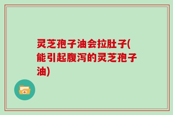 灵芝孢子油会拉肚子(能引起腹泻的灵芝孢子油)