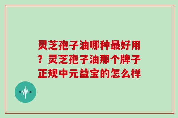 灵芝孢子油哪种最好用？灵芝孢子油那个牌子正规中元益宝的怎么样