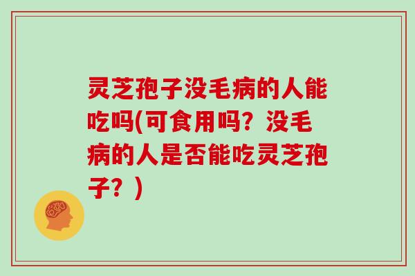 灵芝孢子没毛病的人能吃吗(可食用吗?没毛病的人是否能吃灵芝孢子?)
