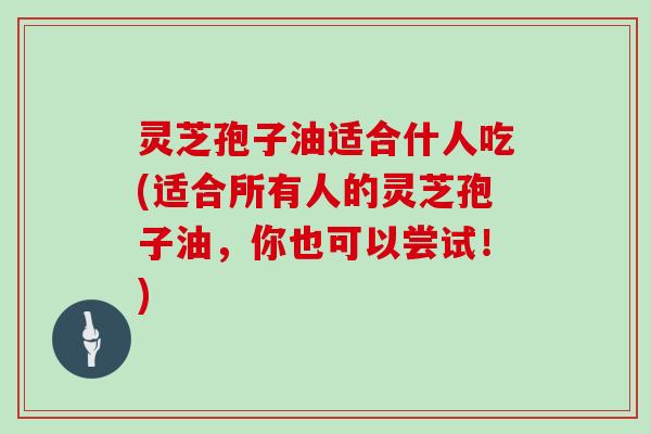 灵芝孢子油适合什人吃(适合所有人的灵芝孢子油,你也可以尝试!)
