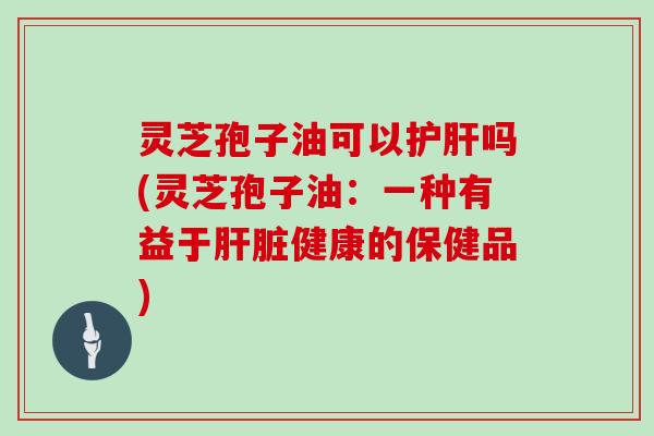 灵芝孢子油可以护肝吗(灵芝孢子油：一种有益于肝脏健康的保健品)