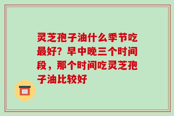 灵芝孢子油什么季节吃最好?早中晚三个时间段,那个时间吃灵芝孢子油比较好