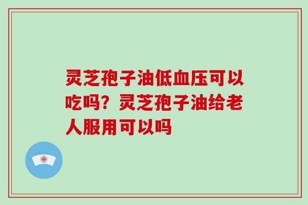 灵芝孢子油低血压可以吃吗？灵芝孢子油给老人服用可以吗
