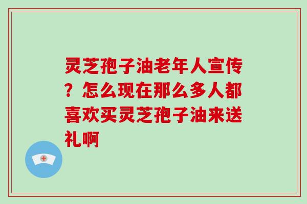 灵芝孢子油老年人宣传？怎么现在那么多人都喜欢买灵芝孢子油来送礼啊