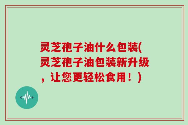 灵芝孢子油什么包装(灵芝孢子油包装新升级，让您更轻松食用！)
