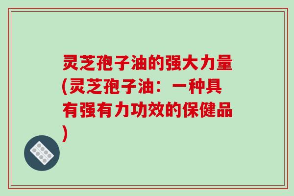 灵芝孢子油的强大力量(灵芝孢子油:一种具有强有力功效的保健品)