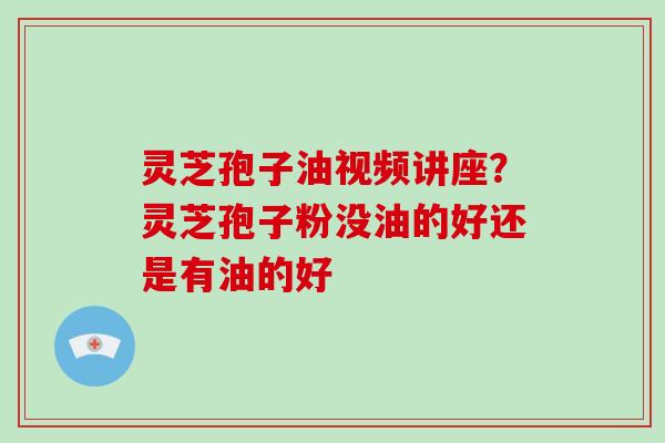 灵芝孢子油视频讲座？灵芝孢子粉没油的好还是有油的好