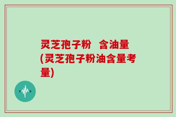 灵芝孢子粉 含油量(灵芝孢子粉油含量考量)