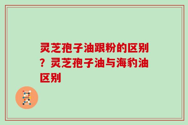 灵芝孢子油跟粉的区别？灵芝孢子油与海豹油区别