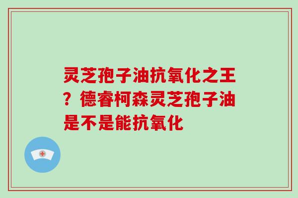 灵芝孢子油抗氧化之王?德睿柯森灵芝孢子油是不是能抗氧化