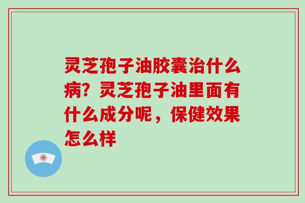 灵芝孢子油胶囊治什么病?灵芝孢子油里面有什么成分呢,保健效果怎么样