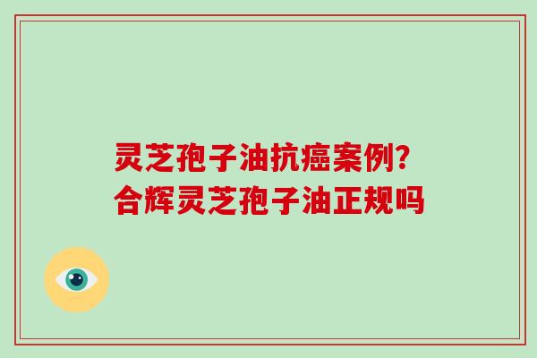 灵芝孢子油抗癌案例?合辉灵芝孢子油正规吗
