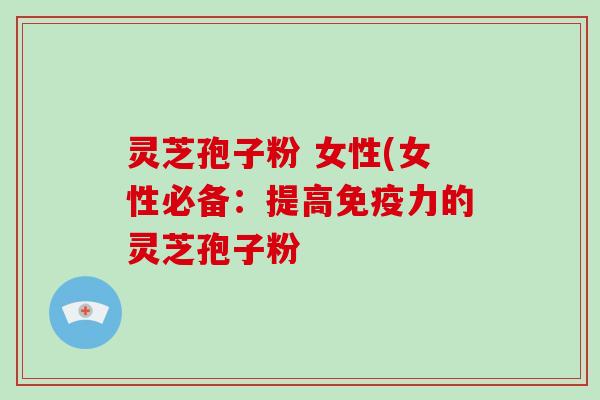 灵芝孢子粉 女性(女性必备:提高免疫力的灵芝孢子粉