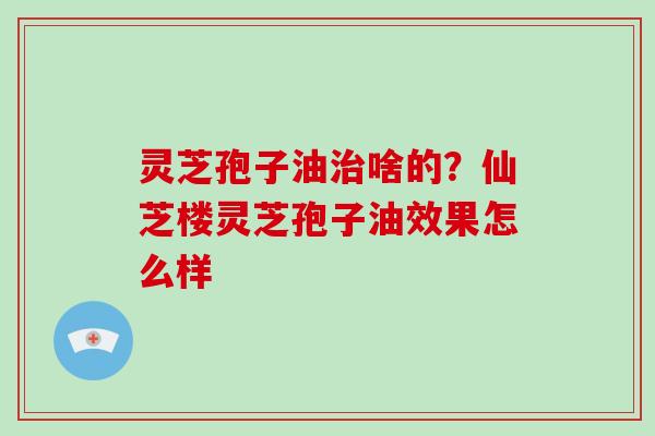 灵芝孢子油治啥的?仙芝楼灵芝孢子油效果怎么样