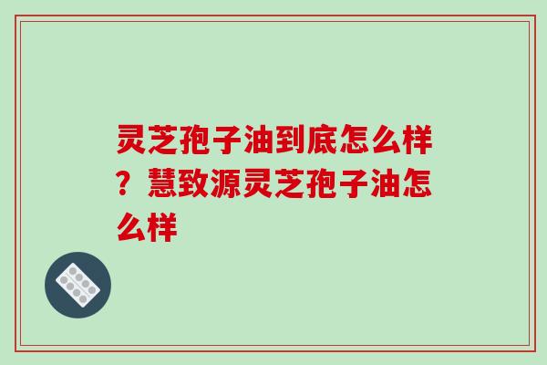 灵芝孢子油到底怎么样？慧致源灵芝孢子油怎么样