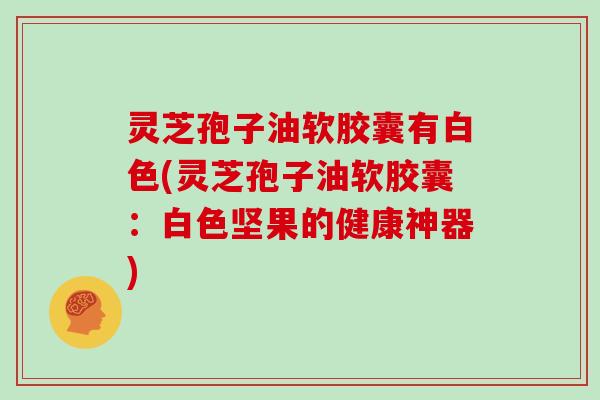 灵芝孢子油软胶囊有白色(灵芝孢子油软胶囊:白色坚果的健康神器)