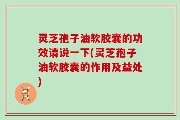 灵芝孢子油软胶囊的功效请说一下(灵芝孢子油软胶囊的作用及益处)