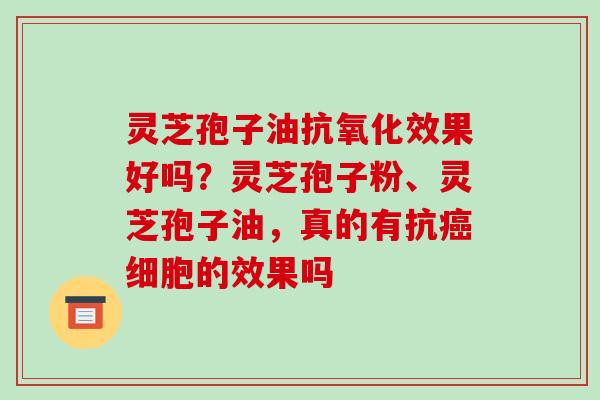 灵芝孢子油抗氧化效果好吗？灵芝孢子粉、灵芝孢子油，真的有抗癌细胞的效果吗