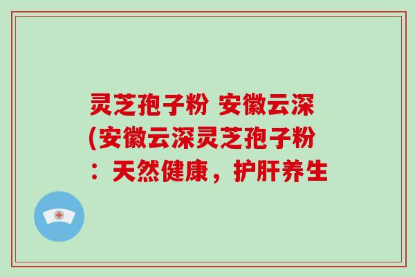 灵芝孢子粉 安徽云深(安徽云深灵芝孢子粉:天然健康,护肝养生