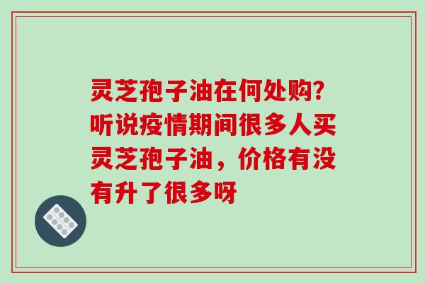 灵芝孢子油在何处购?听说疫情期间很多人买灵芝孢子油,价格有没有升了很多呀
