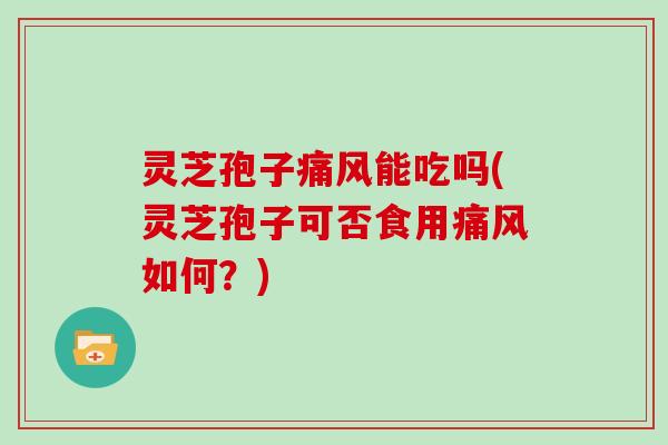 灵芝孢子痛风能吃吗(灵芝孢子可否食用痛风如何?)
