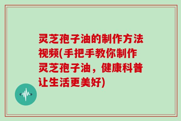 灵芝孢子油的制作方法视频(手把手教你制作灵芝孢子油,健康科普让生活更美好)