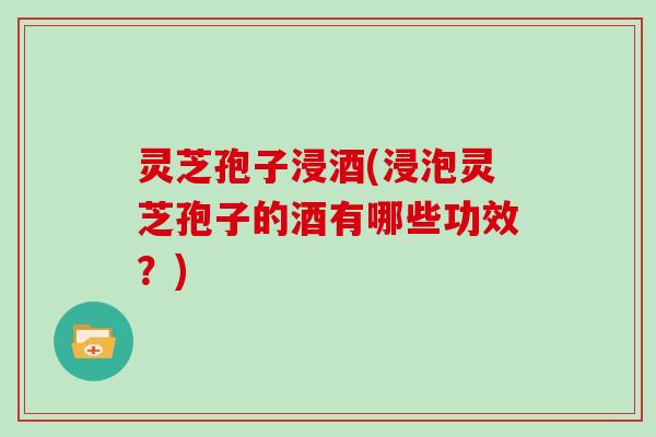 灵芝孢子浸酒(浸泡灵芝孢子的酒有哪些功效？)