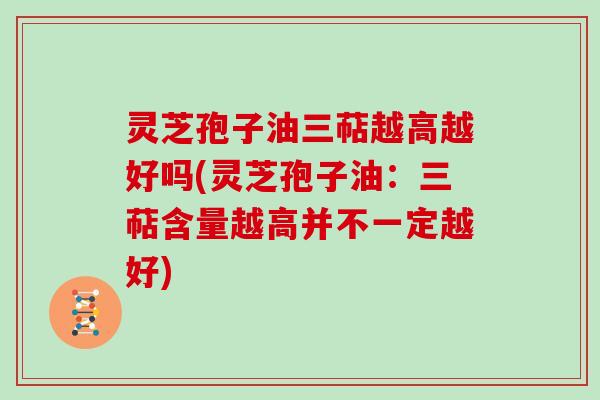 灵芝孢子油三萜越高越好吗(灵芝孢子油:三萜含量越高并不一定越好)